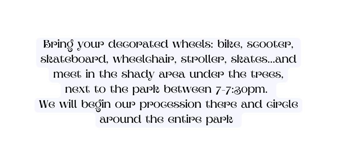 Bring your decorated wheels bike scooter skateboard wheelchair stroller skates and meet in the shady area under the trees next to the park between 7 7 30pm We will begin our procession there and circle around the entire park